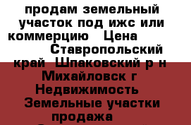 продам земельный участок под ижс или коммерцию › Цена ­ 2 200 000 - Ставропольский край, Шпаковский р-н, Михайловск г. Недвижимость » Земельные участки продажа   . Ставропольский край